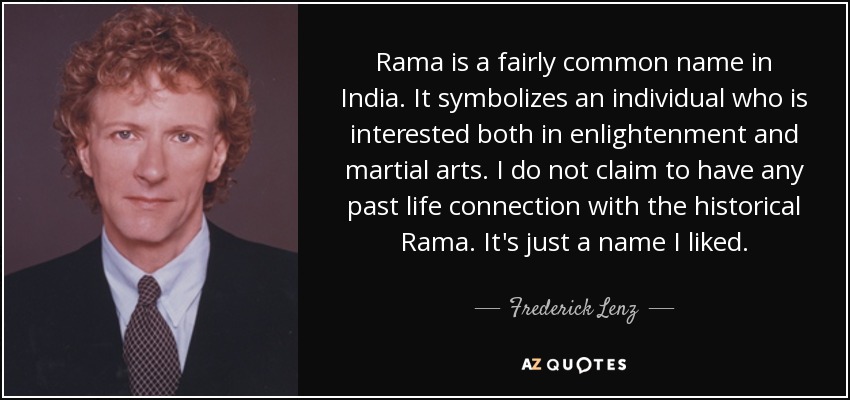 Rama is a fairly common name in India. It symbolizes an individual who is interested both in enlightenment and martial arts. I do not claim to have any past life connection with the historical Rama. It's just a name I liked. - Frederick Lenz