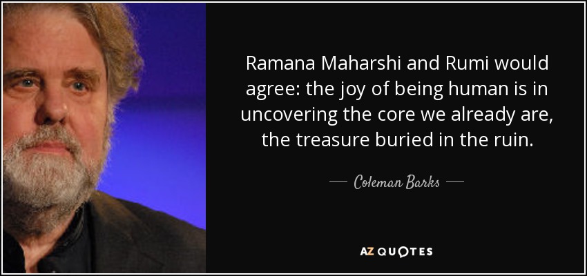 Ramana Maharshi and Rumi would agree: the joy of being human is in uncovering the core we already are, the treasure buried in the ruin. - Coleman Barks
