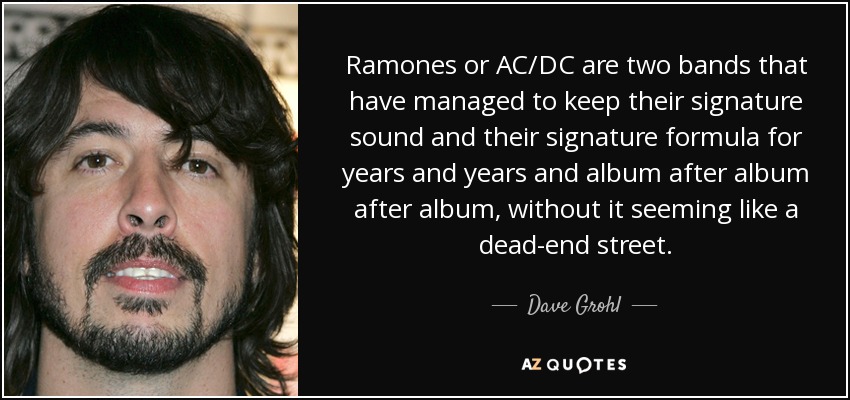 Ramones or AC/DC are two bands that have managed to keep their signature sound and their signature formula for years and years and album after album after album, without it seeming like a dead-end street. - Dave Grohl