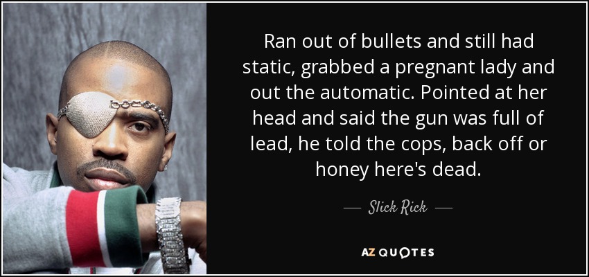 Ran out of bullets and still had static, grabbed a pregnant lady and out the automatic. Pointed at her head and said the gun was full of lead, he told the cops, back off or honey here's dead. - Slick Rick