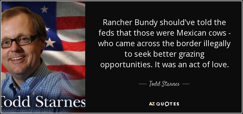 Rancher Bundy should've told the feds that those were Mexican cows - who came across the border illegally to seek better grazing opportunities. It was an act of love. - Todd Starnes