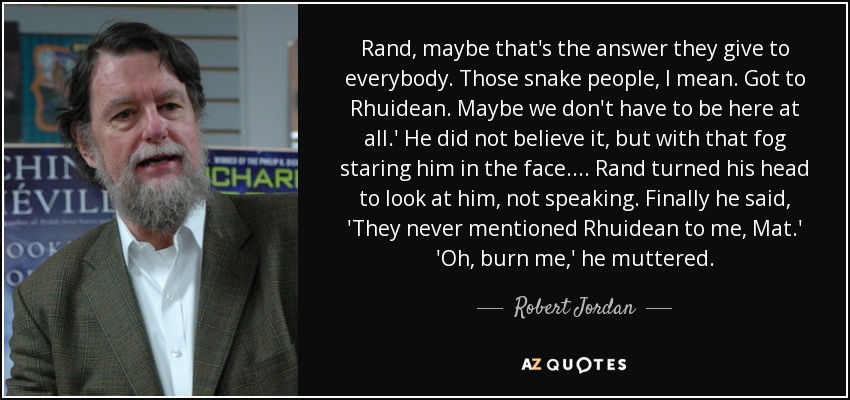 Rand, maybe that's the answer they give to everybody. Those snake people, I mean. Got to Rhuidean. Maybe we don't have to be here at all.' He did not believe it, but with that fog staring him in the face. ... Rand turned his head to look at him, not speaking. Finally he said, 'They never mentioned Rhuidean to me, Mat.' 'Oh, burn me,' he muttered. - Robert Jordan