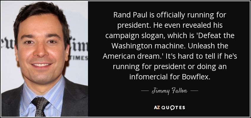 Rand Paul is officially running for president. He even revealed his campaign slogan, which is 'Defeat the Washington machine. Unleash the American dream.' It's hard to tell if he's running for president or doing an infomercial for Bowflex. - Jimmy Fallon