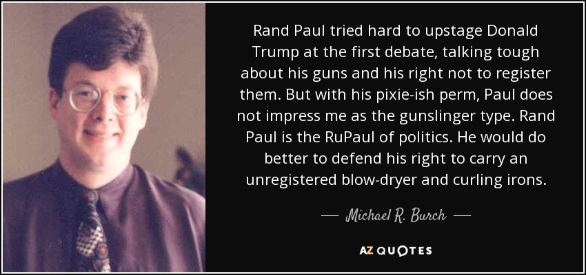 Rand Paul tried hard to upstage Donald Trump at the first debate, talking tough about his guns and his right not to register them. But with his pixie-ish perm, Paul does not impress me as the gunslinger type. Rand Paul is the RuPaul of politics. He would do better to defend his right to carry an unregistered blow-dryer and curling irons. - Michael R. Burch