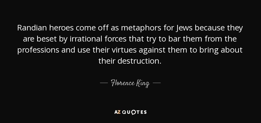 Randian heroes come off as metaphors for Jews because they are beset by irrational forces that try to bar them from the professions and use their virtues against them to bring about their destruction. - Florence King