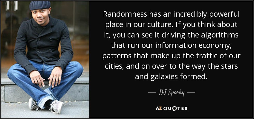 Randomness has an incredibly powerful place in our culture. If you think about it, you can see it driving the algorithms that run our information economy, patterns that make up the traffic of our cities, and on over to the way the stars and galaxies formed. - DJ Spooky