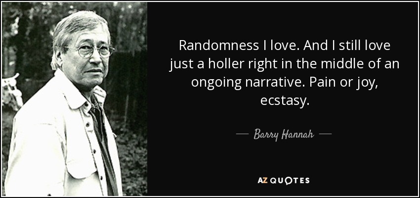 Randomness I love. And I still love just a holler right in the middle of an ongoing narrative. Pain or joy, ecstasy. - Barry Hannah