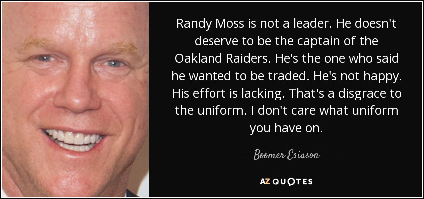 Randy Moss is not a leader. He doesn't deserve to be the captain of the Oakland Raiders. He's the one who said he wanted to be traded. He's not happy. His effort is lacking. That's a disgrace to the uniform. I don't care what uniform you have on. - Boomer Esiason