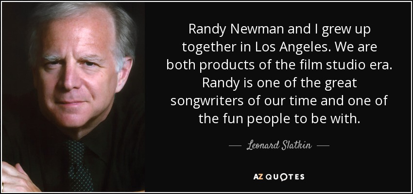 Randy Newman and I grew up together in Los Angeles. We are both products of the film studio era. Randy is one of the great songwriters of our time and one of the fun people to be with. - Leonard Slatkin