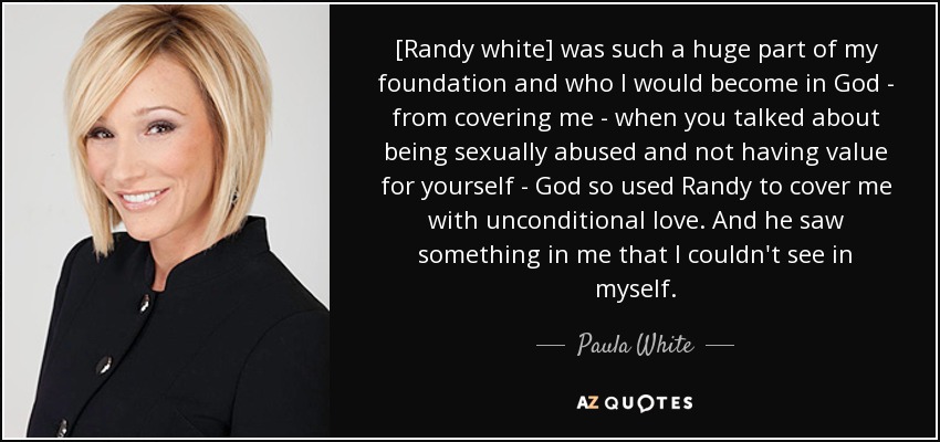 [Randy white] was such a huge part of my foundation and who I would become in God - from covering me - when you talked about being sexually abused and not having value for yourself - God so used Randy to cover me with unconditional love. And he saw something in me that I couldn't see in myself. - Paula White