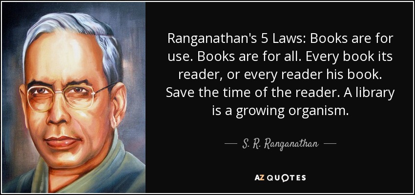 Ranganathan's 5 Laws: Books are for use. Books are for all. Every book its reader, or every reader his book. Save the time of the reader. A library is a growing organism. - S. R. Ranganathan