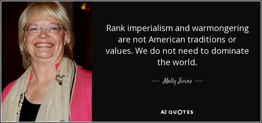 Rank imperialism and warmongering are not American traditions or values. We do not need to dominate the world. - Molly Ivins