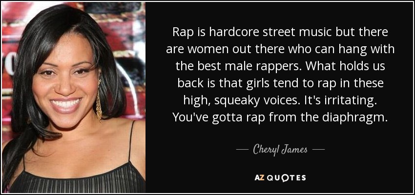 Rap is hardcore street music but there are women out there who can hang with the best male rappers. What holds us back is that girls tend to rap in these high, squeaky voices. It's irritating. You've gotta rap from the diaphragm. - Cheryl James