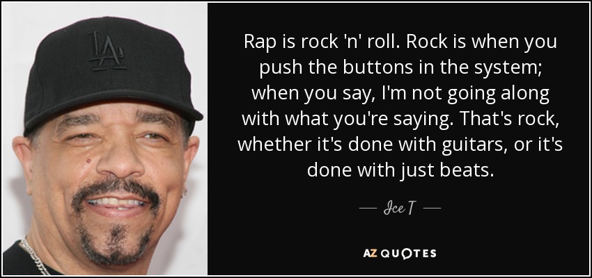 Rap is rock 'n' roll. Rock is when you push the buttons in the system; when you say, I'm not going along with what you're saying. That's rock, whether it's done with guitars, or it's done with just beats. - Ice T