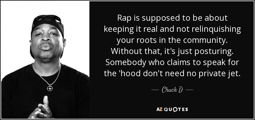 Rap is supposed to be about keeping it real and not relinquishing your roots in the community. Without that, it's just posturing. Somebody who claims to speak for the 'hood don't need no private jet. - Chuck D