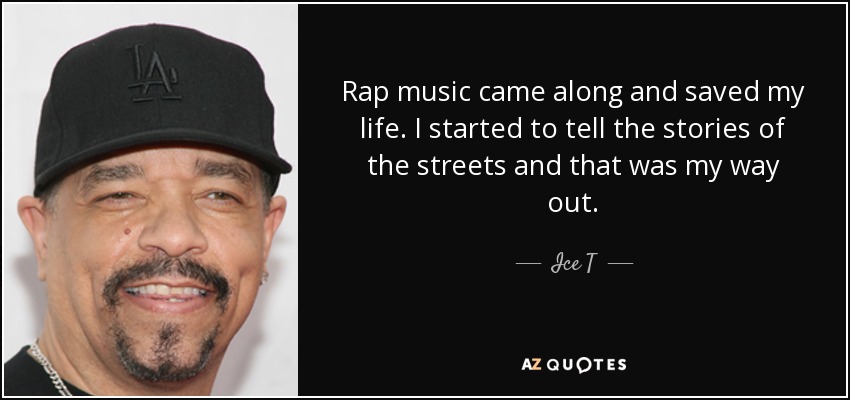 Rap music came along and saved my life. I started to tell the stories of the streets and that was my way out. - Ice T