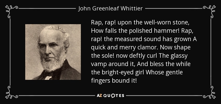 Rap, rap! upon the well-worn stone, How falls the polished hammer! Rap, rap! the measured sound has grown A quick and merry clamor. Now shape the sole! now deftly curl The glassy vamp around it, And bless the while the bright-eyed girl Whose gentle fingers bound it! - John Greenleaf Whittier