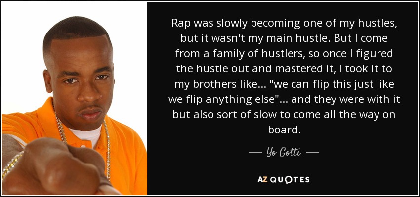 Rap was slowly becoming one of my hustles, but it wasn't my main hustle. But I come from a family of hustlers, so once I figured the hustle out and mastered it, I took it to my brothers like... 