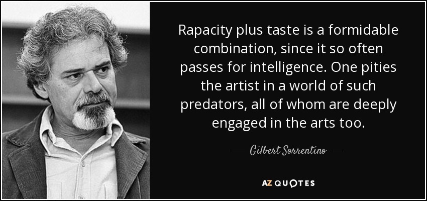 Rapacity plus taste is a formidable combination, since it so often passes for intelligence. One pities the artist in a world of such predators, all of whom are deeply engaged in the arts too. - Gilbert Sorrentino