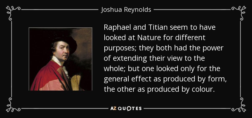 Raphael and Titian seem to have looked at Nature for different purposes; they both had the power of extending their view to the whole; but one looked only for the general effect as produced by form, the other as produced by colour. - Joshua Reynolds