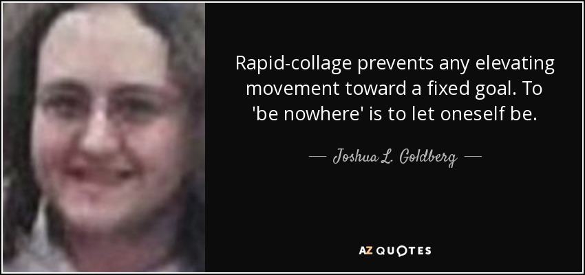 Rapid-collage prevents any elevating movement toward a fixed goal. To 'be nowhere' is to let oneself be. - Joshua L. Goldberg