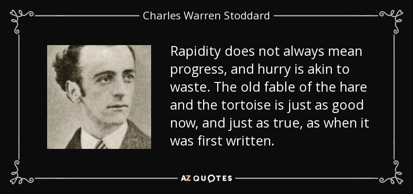 Rapidity does not always mean progress, and hurry is akin to waste. The old fable of the hare and the tortoise is just as good now, and just as true, as when it was first written. - Charles Warren Stoddard