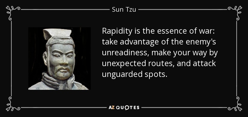 Rapidity is the essence of war: take advantage of the enemy's unreadiness, make your way by unexpected routes, and attack unguarded spots. - Sun Tzu