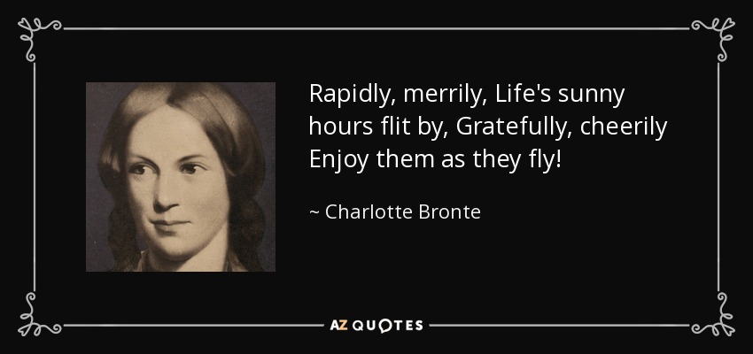 Rapidly, merrily, Life's sunny hours flit by, Gratefully, cheerily Enjoy them as they fly! - Charlotte Bronte