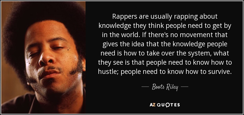 Rappers are usually rapping about knowledge they think people need to get by in the world. If there's no movement that gives the idea that the knowledge people need is how to take over the system, what they see is that people need to know how to hustle; people need to know how to survive. - Boots Riley