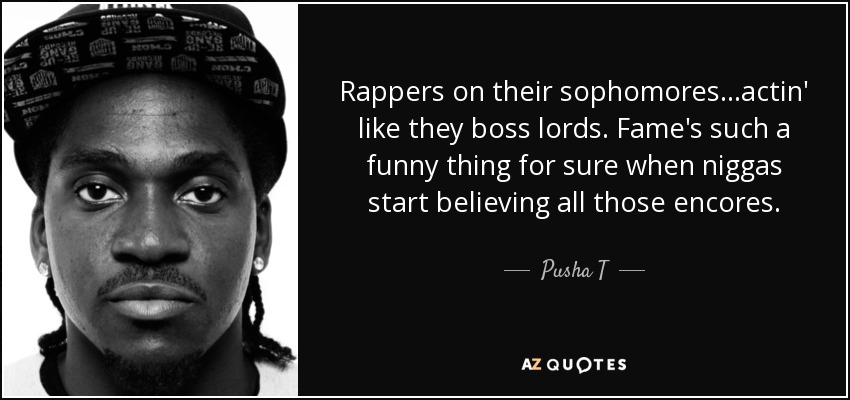 Rappers on their sophomores...actin' like they boss lords. Fame's such a funny thing for sure when niggas start believing all those encores. - Pusha T
