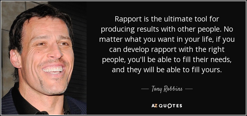 Rapport is the ultimate tool for producing results with other people. No matter what you want in your life, if you can develop rapport with the right people, you'll be able to fill their needs, and they will be able to fill yours. - Tony Robbins
