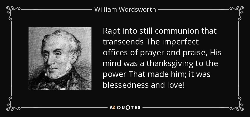 Rapt into still communion that transcends The imperfect offices of prayer and praise, His mind was a thanksgiving to the power That made him; it was blessedness and love! - William Wordsworth