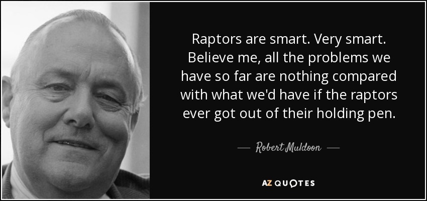 Raptors are smart. Very smart. Believe me, all the problems we have so far are nothing compared with what we'd have if the raptors ever got out of their holding pen. - Robert Muldoon