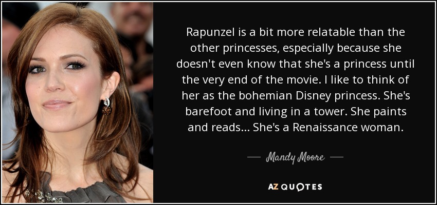 Rapunzel is a bit more relatable than the other princesses, especially because she doesn't even know that she's a princess until the very end of the movie. I like to think of her as the bohemian Disney princess. She's barefoot and living in a tower. She paints and reads... She's a Renaissance woman. - Mandy Moore