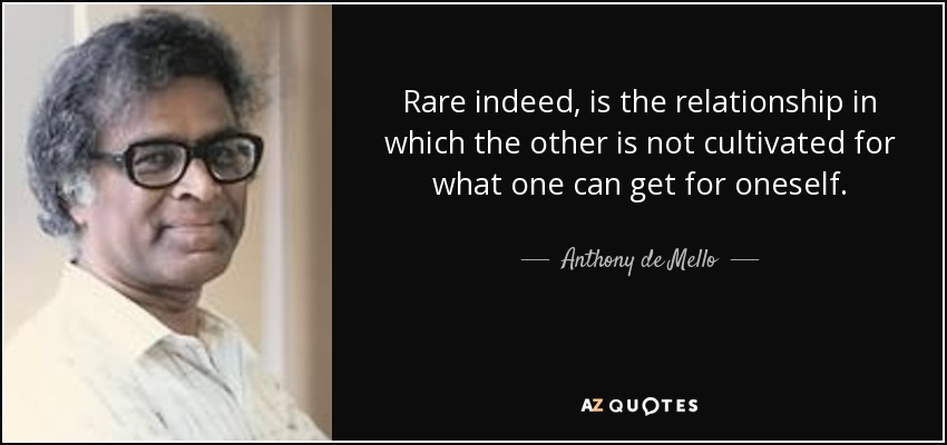 Rare indeed, is the relationship in which the other is not cultivated for what one can get for oneself. - Anthony de Mello