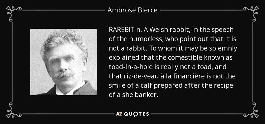 RAREBIT n. A Welsh rabbit, in the speech of the humorless, who point out that it is not a rabbit. To whom it may be solemnly explained that the comestible known as toad-in-a-hole is really not a toad, and that riz-de-veau à la financière is not the smile of a calf prepared after the recipe of a she banker. - Ambrose Bierce