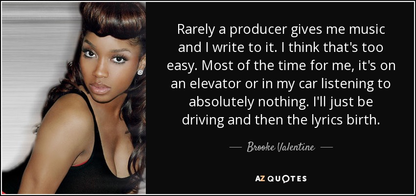 Rarely a producer gives me music and I write to it. I think that's too easy. Most of the time for me, it's on an elevator or in my car listening to absolutely nothing. I'll just be driving and then the lyrics birth. - Brooke Valentine