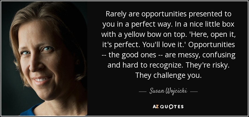 Rarely are opportunities presented to you in a perfect way. In a nice little box with a yellow bow on top. 'Here, open it, it's perfect. You'll love it.' Opportunities -- the good ones -- are messy, confusing and hard to recognize. They're risky. They challenge you. - Susan Wojcicki