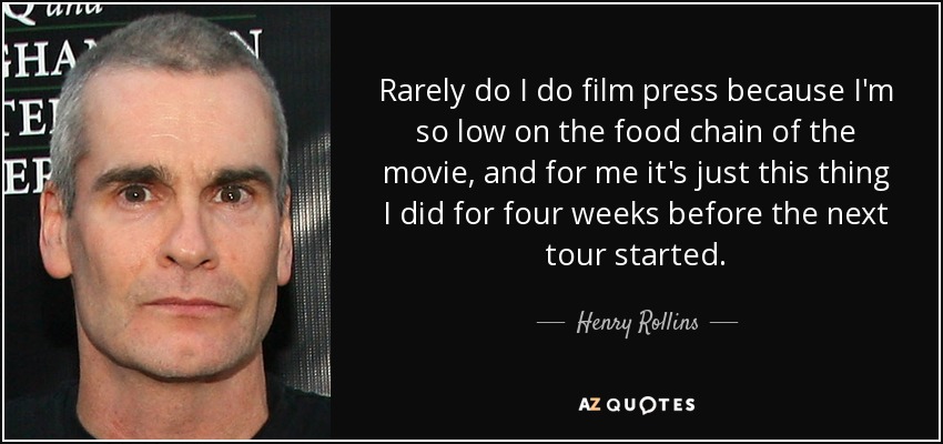 Rarely do I do film press because I'm so low on the food chain of the movie, and for me it's just this thing I did for four weeks before the next tour started. - Henry Rollins