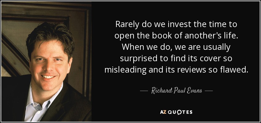 Rarely do we invest the time to open the book of another's life. When we do, we are usually surprised to find its cover so misleading and its reviews so flawed. - Richard Paul Evans