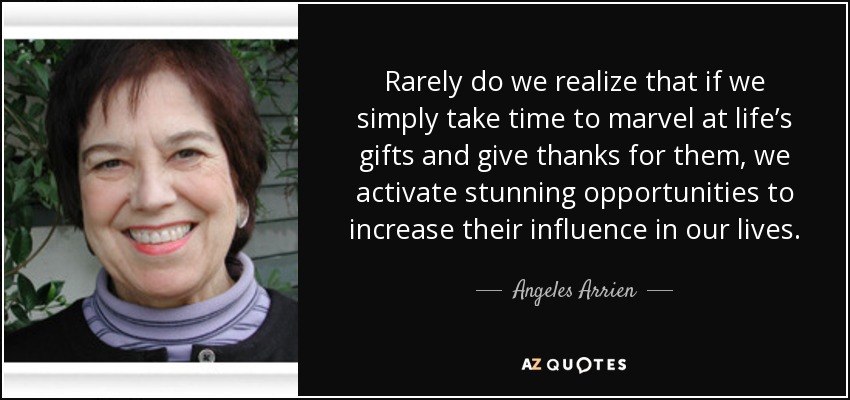 Rarely do we realize that if we simply take time to marvel at life’s gifts and give thanks for them, we activate stunning opportunities to increase their influence in our lives. - Angeles Arrien
