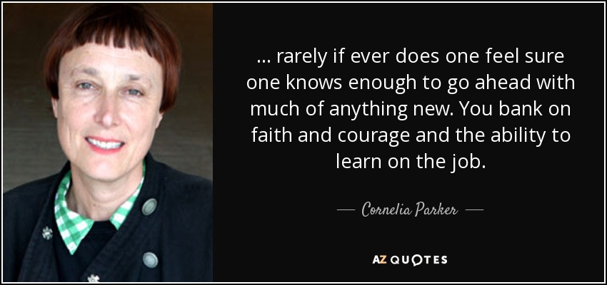 ... rarely if ever does one feel sure one knows enough to go ahead with much of anything new. You bank on faith and courage and the ability to learn on the job. - Cornelia Parker