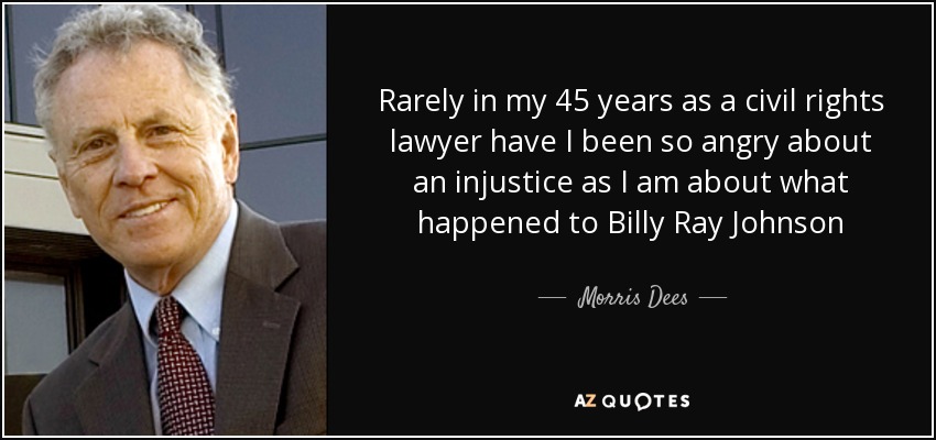 Rarely in my 45 years as a civil rights lawyer have I been so angry about an injustice as I am about what happened to Billy Ray Johnson - Morris Dees