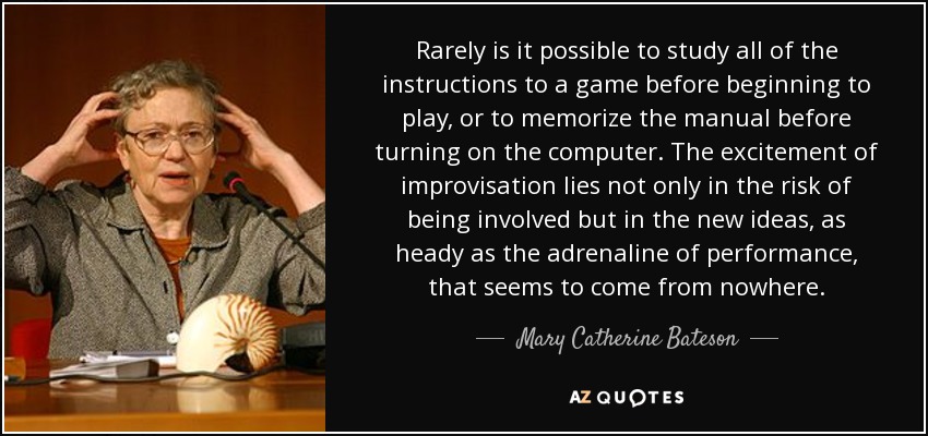 Rarely is it possible to study all of the instructions to a game before beginning to play, or to memorize the manual before turning on the computer. The excitement of improvisation lies not only in the risk of being involved but in the new ideas, as heady as the adrenaline of performance, that seems to come from nowhere. - Mary Catherine Bateson