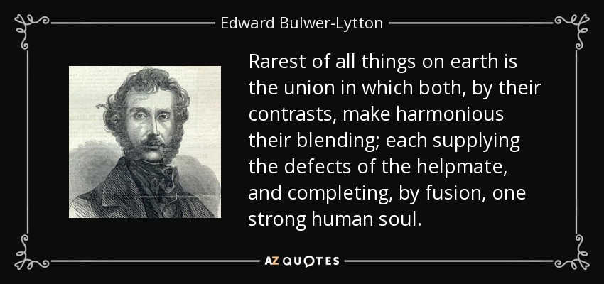 Rarest of all things on earth is the union in which both, by their contrasts, make harmonious their blending; each supplying the defects of the helpmate, and completing, by fusion, one strong human soul. - Edward Bulwer-Lytton, 1st Baron Lytton