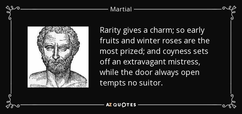 Rarity gives a charm; so early fruits and winter roses are the most prized; and coyness sets off an extravagant mistress, while the door always open tempts no suitor. - Martial