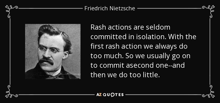 Rash actions are seldom committed in isolation. With the first rash action we always do too much. So we usually go on to commit asecond one--and then we do too little. - Friedrich Nietzsche