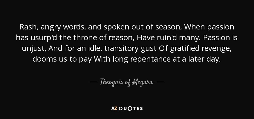 Rash, angry words, and spoken out of season, When passion has usurp'd the throne of reason, Have ruin'd many. Passion is unjust, And for an idle, transitory gust Of gratified revenge, dooms us to pay With long repentance at a later day. - Theognis of Megara