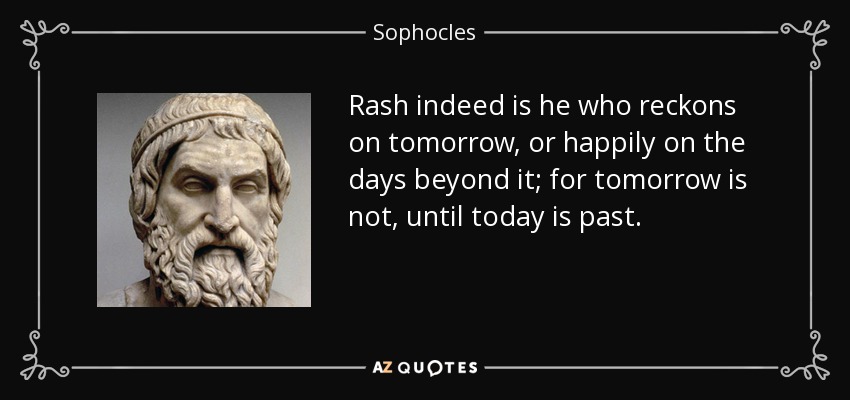 Rash indeed is he who reckons on tomorrow, or happily on the days beyond it; for tomorrow is not, until today is past. - Sophocles