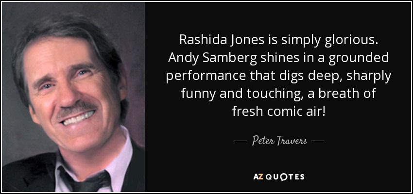 Rashida Jones is simply glorious. Andy Samberg shines in a grounded performance that digs deep, sharply funny and touching, a breath of fresh comic air! - Peter Travers